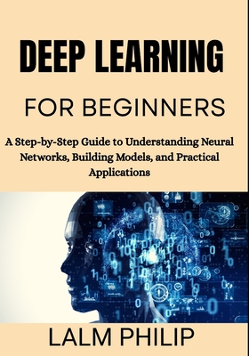 Deep Learning for Beginners: A Step-by-Step Guide to Understanding Neural Networks, Building Models, and Practical Applications - Philip, Lalm