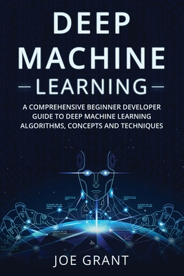 Deep Machine Learning: A Comprehensive Beginner Developer Guide to Deep Machine Learning Algorithms, Concepts and Techniques - Grant, Joe