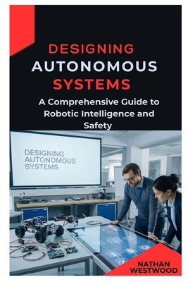 Designing Autonomous Systems: A Comprehensive Guide to Robotic Intelligence and Safety - Westwood, Nathan