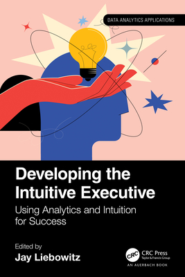 Developing the Intuitive Executive: Using Analytics and Intuition for Success - Liebowitz, Jay (Editor)