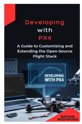 Developing with PX4: A Guide to Customizing and Extending the Open-Source Flight Stack - Westwood, Nathan