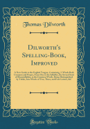 Dilworth's Spelling-Book, Improved: A New Guide to the English Tongue, Containing, I. Words Both Common and Proper, from One to Six Syllables, the Several Sorts of Monosyllables, in the Common Words, Being Distinguished by Tables, Into Words of Two, Three