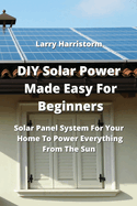 DIY Solar Power Made Easy For Beginners: Solar Panel System For Your Home To Power Everything From The Sun