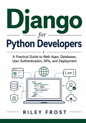 Django for Python Developers: A Practical Guide to Web Apps, Databases, User Authentication, APIs, and Deployment - Frost, Riley