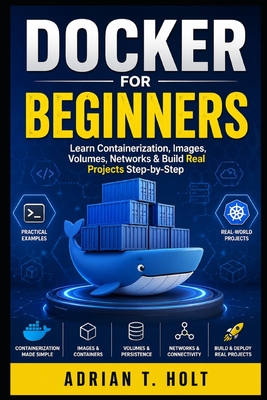 Docker for Beginners: Learn Containerization, Images, Volumes, Networks & Build Real Projects Step-by-Step - Holt, Adrian T