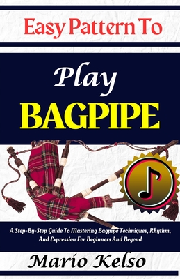 Easy Pattern To Play Bagpipe: A Step-By-Step Guide To Mastering Bagpipe Techniques, Rhythm, And Expression For Beginners And Beyond - Kelso, Mario