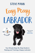 Easy Peasy Labrador: Your Simple Step-By-Step Guide to Raising and Training a Happy Labrador (Labrador Training and Much More)