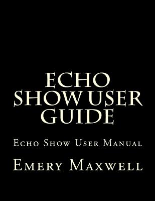 Echo Show User Guide: Echo Show User Manual - Maxwell, Emery H