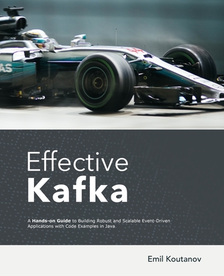 Effective Kafka: A Hands-On Guide to Building Robust and Scalable Event-Driven Applications with Code Examples in Java - Koutanov, Emil