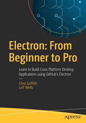 Electron: From Beginner to Pro: Learn to Build Cross Platform Desktop Applications Using Github's Electron - Griffith, Chris, and Wells, Leif
