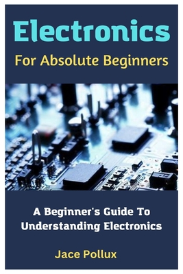 Electronics For Absolute Beginners: A Beginner's Guide To Understanding Electronics - Pollux, Jace