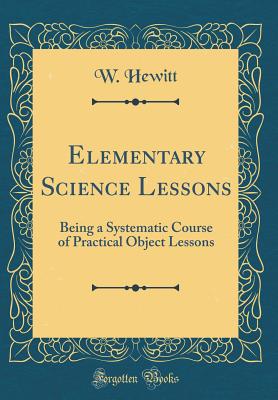 Elementary Science Lessons: Being a Systematic Course of Practical Object Lessons (Classic Reprint) - Hewitt, W