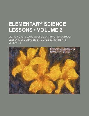 Elementary Science Lessons (Volume 2); Being a Systematic Course of Practical Object Lessons Illustrated by Simple Experiments - Hewitt, W