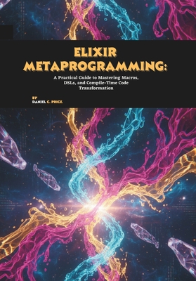 Elixir Metaprogramming: A Practical Guide to Mastering Macros, DSLs, and Compile-Time Code Transformation - C Price, Daniel