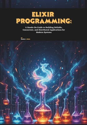 Elixir Programming: A Hands-On Guide to Building Reliable, Concurrent, and Distributed Applications for Modern Systems - C Price, Daniel
