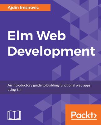 Elm Web Development: An introductory guide to building functional web apps using Elm - Imsirovic, Ajdin