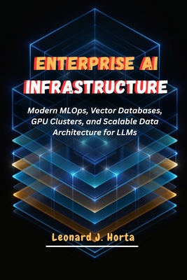 Enterprise AI Infrastructure: Modern MLOps, Vector Databases, GPU Clusters, and Scalable Data Architecture for LLMs - Horta, Leonard J