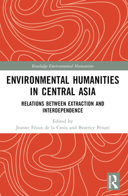 Environmental Humanities in Central Asia: Relations Between Extraction and Interdependence - F�aux de la Croix, Jeanne (Editor), and Penati, Beatrice (Editor)