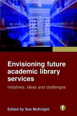 Envisioning Future Academic Library Services: Initiatives, Ideas and Challenges - McKnight, Sue (Editor)