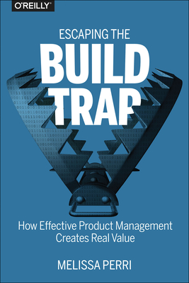 Escaping the Build Trap: How Effective Product Management Creates Real Value - Perri, Melissa