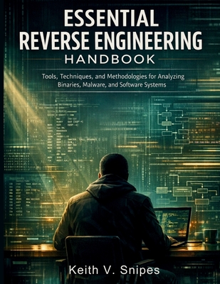 Essential Reverse Engineering Handbook: Tools, Techniques, and Methodologies for Analyzing Binaries, Malware, and Software Systems - Snipes, Keith V