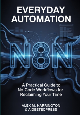 EVERYDAY AUTOMATION WITH n8n: A Practical Guide to No-Code Workflows For Reclaiming Your Time - Press, Aideetec, and Harrington, Alex M