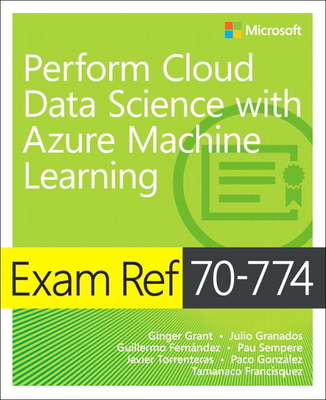 Exam Ref 70-774 Perform Cloud Data Science with Azure Machine Learning - Grant, Ginger, and Granados, Julio, and Fernandez, Guillermo
