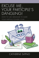 Excuse Me, Your Participle's Dangling: How to Use Grammar to Make Your Writing Powers Soar