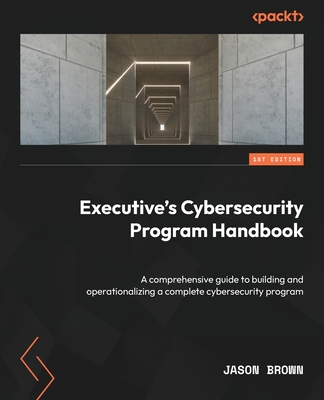 Executive's Cybersecurity Program Handbook: A comprehensive guide to building and operationalizing a complete cybersecurity program - Brown, Jason