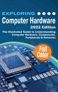 Exploring Computer Hardware - 2022 Edition: The Illustrated Guide to Understanding Computer Hardware, Components, Peripherals & Networks