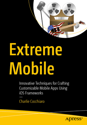 Extreme Mobile: Innovative Techniques for Crafting Customizable Mobile Apps Using iOS Frameworks - Cocchiaro, Charlie