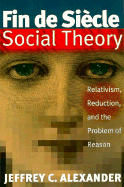 Fin de Siecle Social Theory: Relativism, Reduction & the Problem of Reason