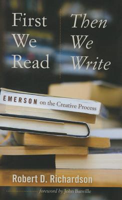 First We Read, Then We Write: Emerson on the Creative Process - Richardson, Robert D, and Banville, John (Foreword by)