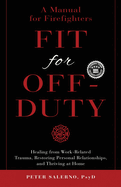 Fit For Off-Duty: A Manual for Firefighters: Healing from Work-Related Trauma, Restoring Personal Relationships, and Thriving at Home