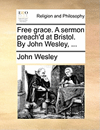 Free Grace. a Sermon Preach'd at Bristol. by John Wesley, ...