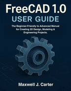 FreeCAD 1.0 USER GUIDE: The Beginner-Friendly to Advanced Manual for Creating 3D Design, Modeling & Engineering Projects.