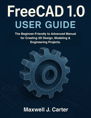 FreeCAD 1.0 USER GUIDE: The Beginner-Friendly to Advanced Manual for Creating 3D Design, Modeling & Engineering Projects. - Carter, Maxwell J