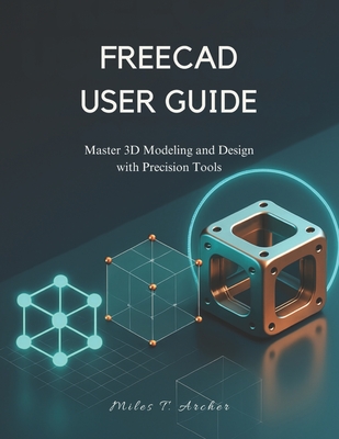 Freecad User Guide: Master 3D Modeling and Design with Precision Tools - Archer, Miles T