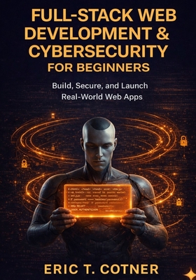 Full-Stack Web Development & Cybersecurity for Beginners: Build Complete Web Applications, Secure Them Like a Pro, and Launch Your Developer Career-No Experience Required - Cotner, Eric T