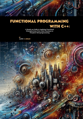 Functional Programming with C++: A Hands-on Guide to Applying Functional Principles from First-class Functions to Template Metaprogramming - C Morales, Martin