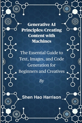 Generative AI Principles: Creating Content with Machines: The Essential Guide to Text, Images, and Code Generation for Beginners and Creatives - Harrison, Shen Hao