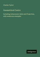 Geometrical Conics: Including Anharmonic Ratio and Projection, with numerous examples