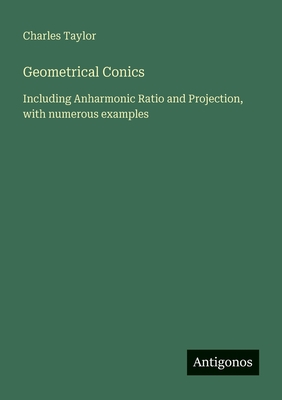 Geometrical Conics: Including Anharmonic Ratio and Projection, with numerous examples - Taylor, Charles