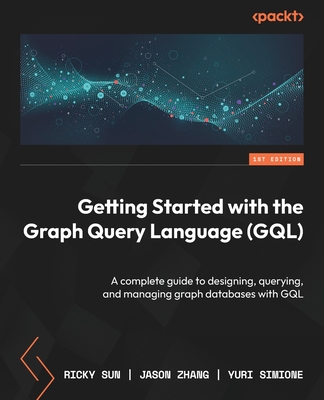 Getting Started with the Graph Query Language (GQL): A complete guide to designing, querying, and managing graph databases with GQL - Sun, Ricky, and Zhang, Jason, and Simione, Yuri