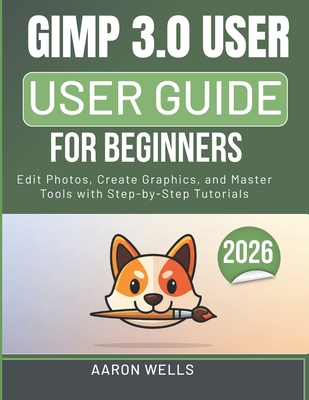 Gimp 3.0 User Guide for Beginners: Edit Photos, Create Graphics, and Master Tools with Step-by-Step Tutorials - Wells, Aaron