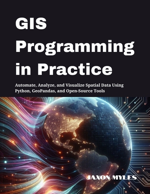 GIS Programming in Practice: Automate, Analyze, and Visualize Spatial Data Using Python, GeoPandas, and Open-Source Tools - Myles, Jaxon