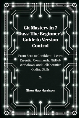 Git Mastery in 7 Days: The Beginner's Guide to Version Control: From Zero to Confident - Learn Essential Commands, GitHub Workflows, and Collaborative Coding Skills - Harrison, Shen Hao