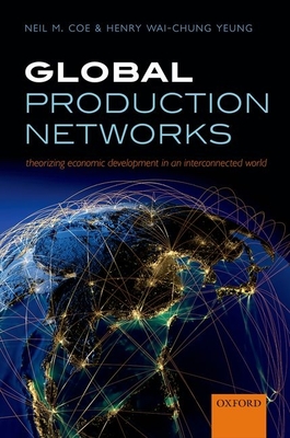 Global Production Networks: Theorizing Economic Development in an Interconnected World - Coe, Neil M., and Yeung, Henry Wai-chung