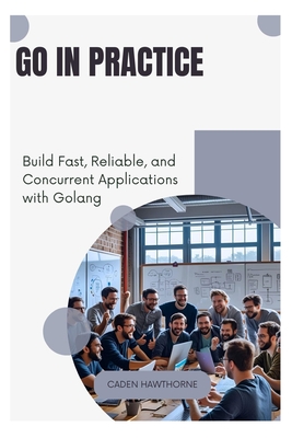 Go in Practice: Build Fast, Reliable, and Concurrent Applications with Golang - Hawthorne, Caden