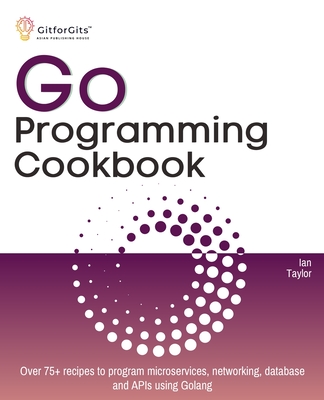 Go Programming Cookbook: Over 75+ recipes to program microservices, networking, database and APIs using Golang - Taylor, Ian